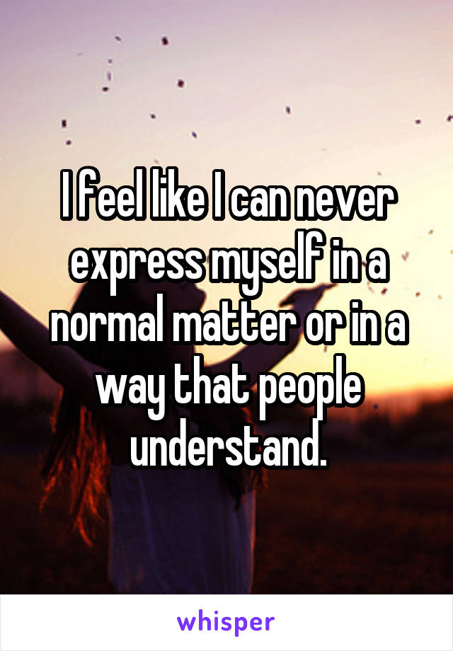 I feel like I can never express myself in a normal matter or in a way that people understand.