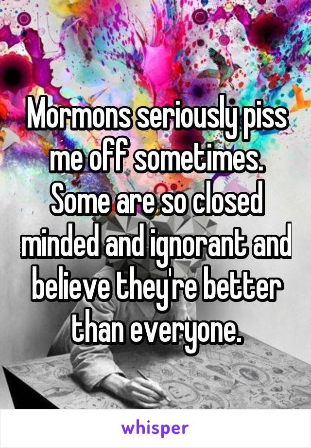 Mormons seriously piss me off sometimes. Some are so closed minded and ignorant and believe they're better than everyone.