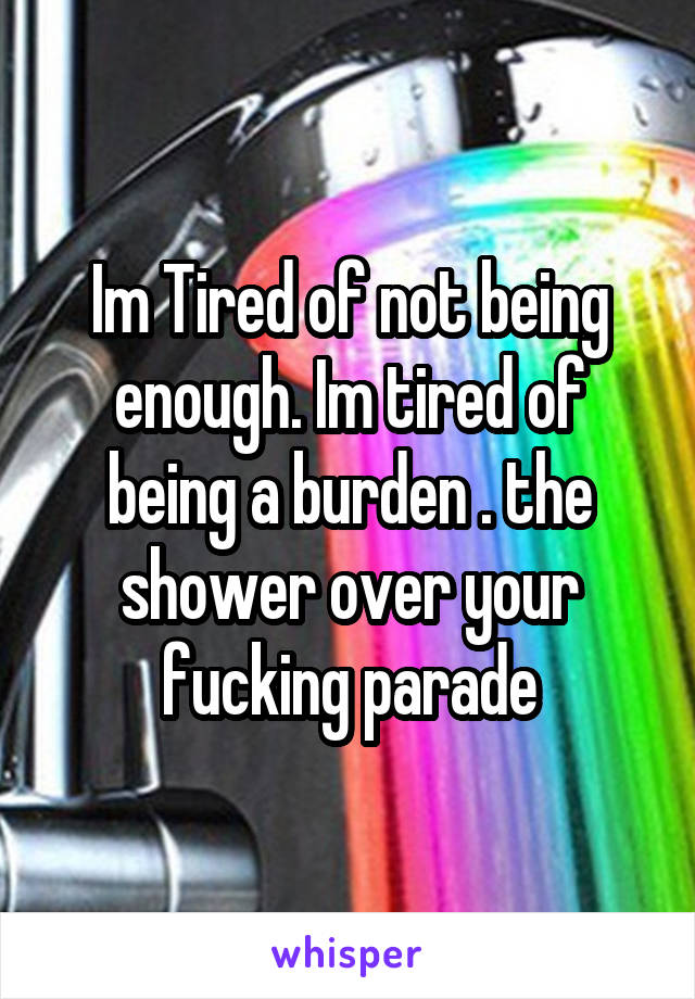 Im Tired of not being enough. Im tired of being a burden . the shower over your fucking parade