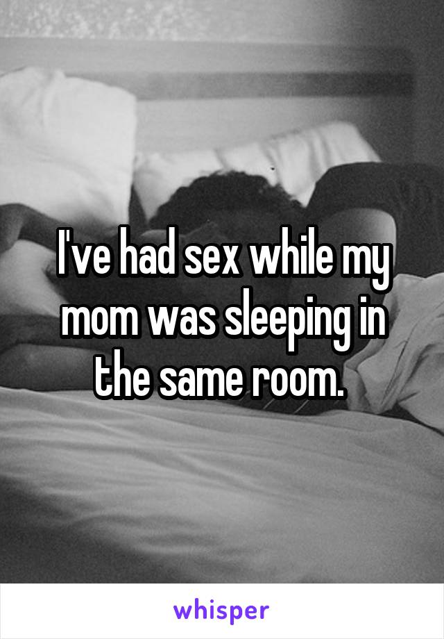 I've had sex while my mom was sleeping in the same room. 