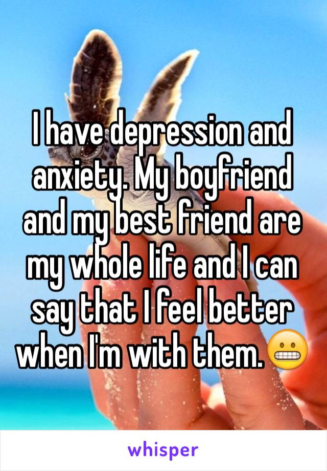 I have depression and anxiety. My boyfriend and my best friend are my whole life and I can say that I feel better when I'm with them.😬