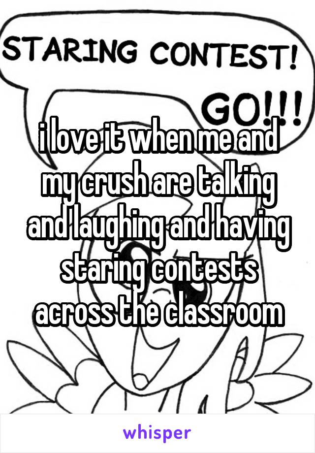 i love it when me and my crush are talking and laughing and having staring contests across the classroom