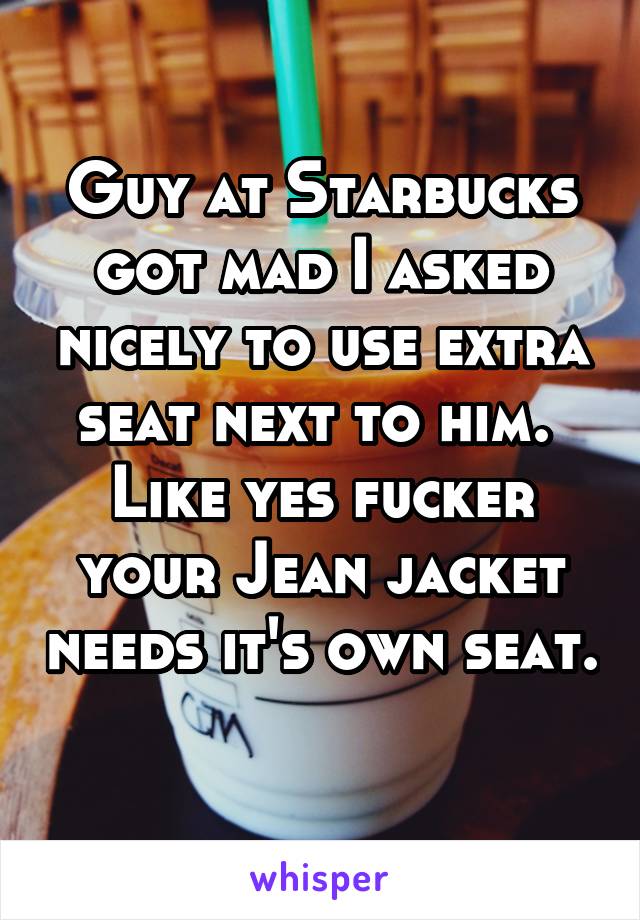 Guy at Starbucks got mad I asked nicely to use extra seat next to him.  Like yes fucker your Jean jacket needs it's own seat. 