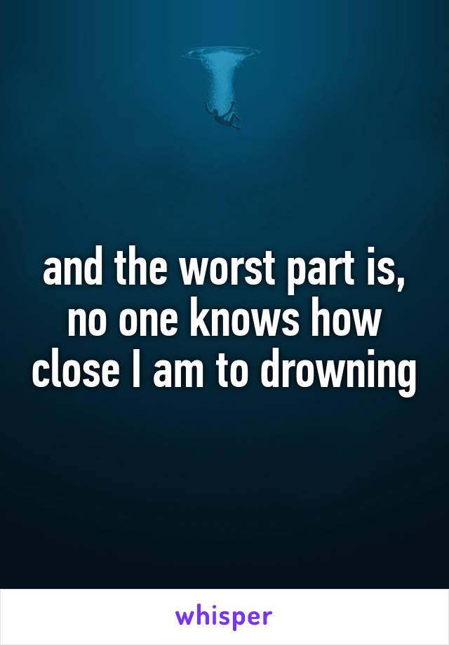 and the worst part is, no one knows how close I am to drowning