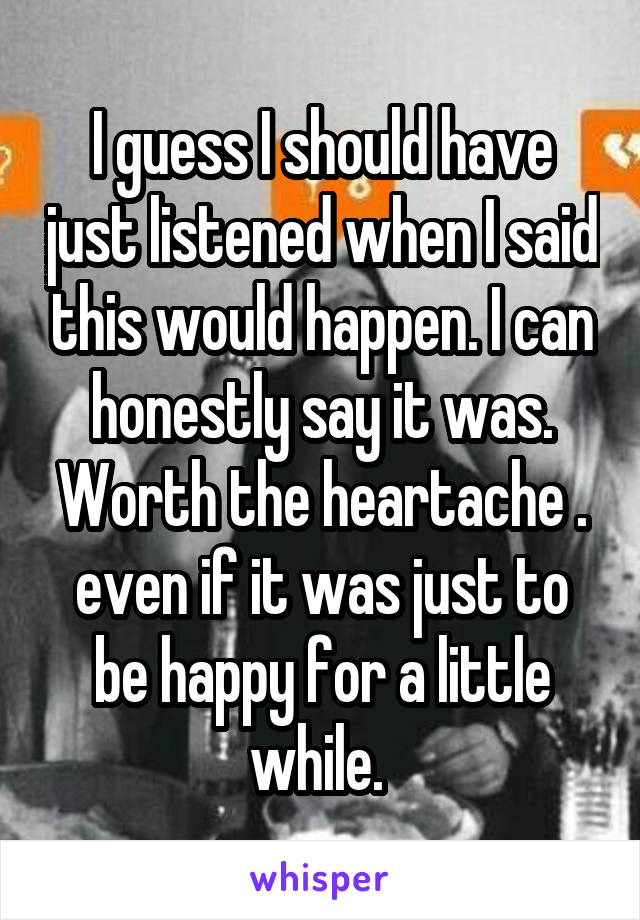 I guess I should have just listened when I said this would happen. I can honestly say it was. Worth the heartache . even if it was just to be happy for a little while. 