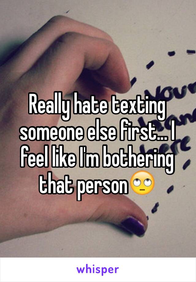 Really hate texting someone else first... I feel like I'm bothering that person🙄