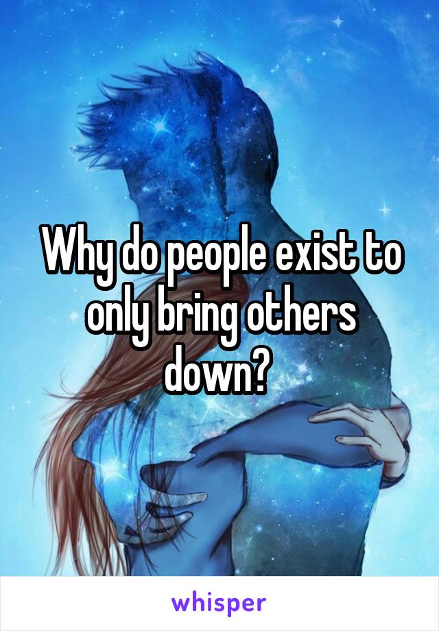 Why do people exist to only bring others down? 