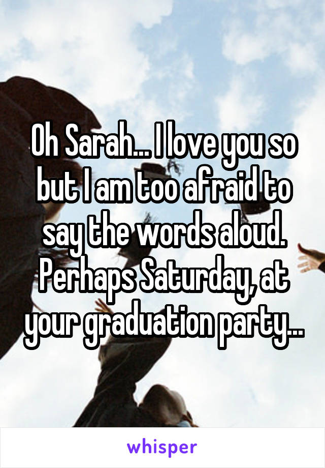 Oh Sarah... I love you so but I am too afraid to say the words aloud. Perhaps Saturday, at your graduation party...