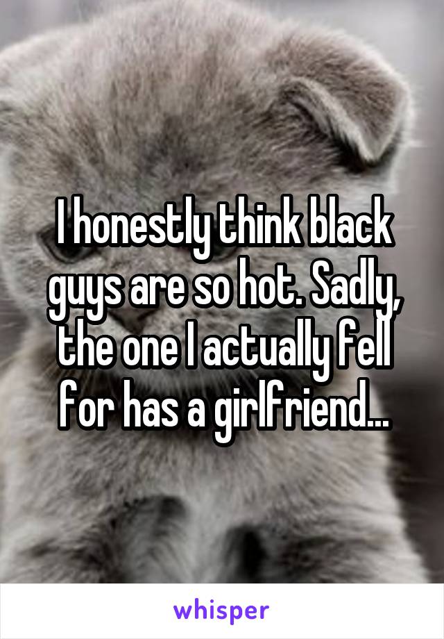 I honestly think black guys are so hot. Sadly, the one I actually fell for has a girlfriend...