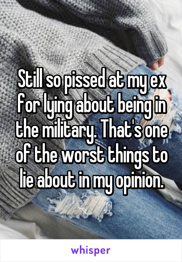 Still so pissed at my ex for lying about being in the military. That's one of the worst things to lie about in my opinion.