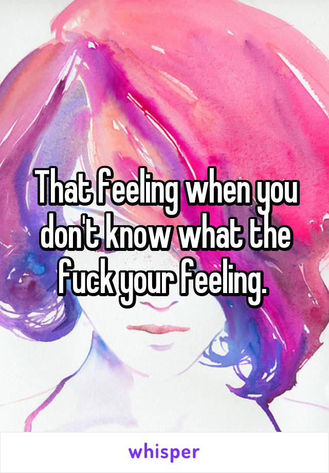 That feeling when you don't know what the fuck your feeling. 