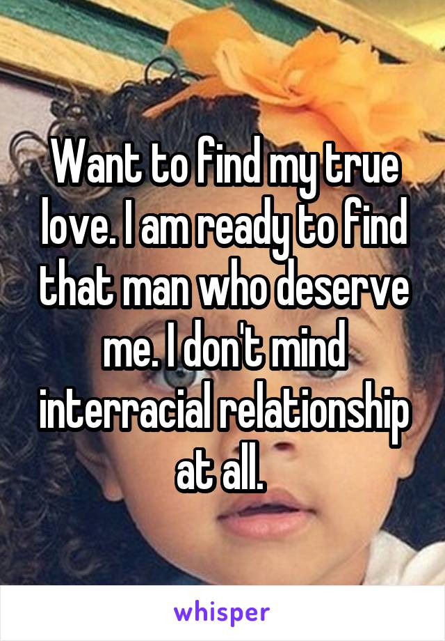 Want to find my true love. I am ready to find that man who deserve me. I don't mind interracial relationship at all. 