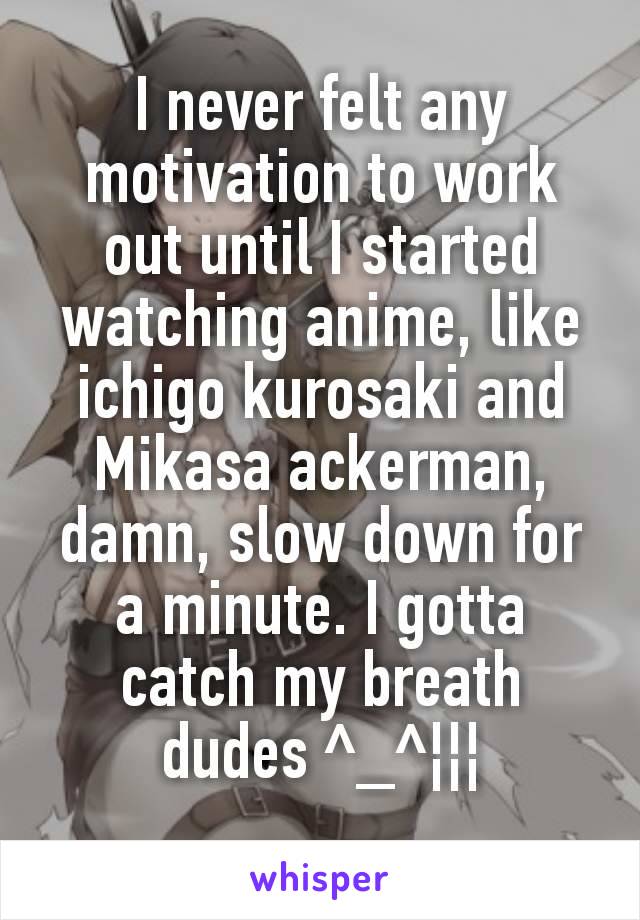 I never felt any motivation to work out until I started watching anime, like ichigo kurosaki and Mikasa ackerman, damn, slow down for a minute. I gotta catch my breath dudes ^_^¦¦¦