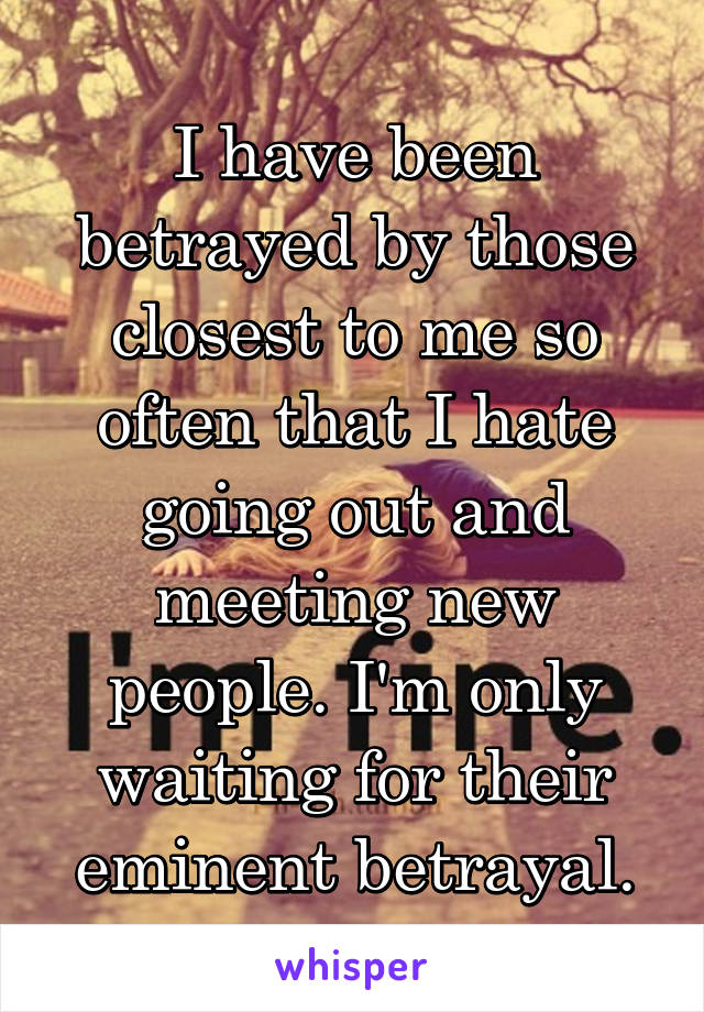 I have been betrayed by those closest to me so often that I hate going out and meeting new people. I'm only waiting for their eminent betrayal.