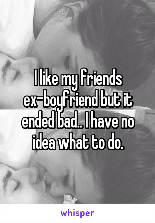 I like my friends ex-boyfriend but it ended bad.. I have no idea what to do.