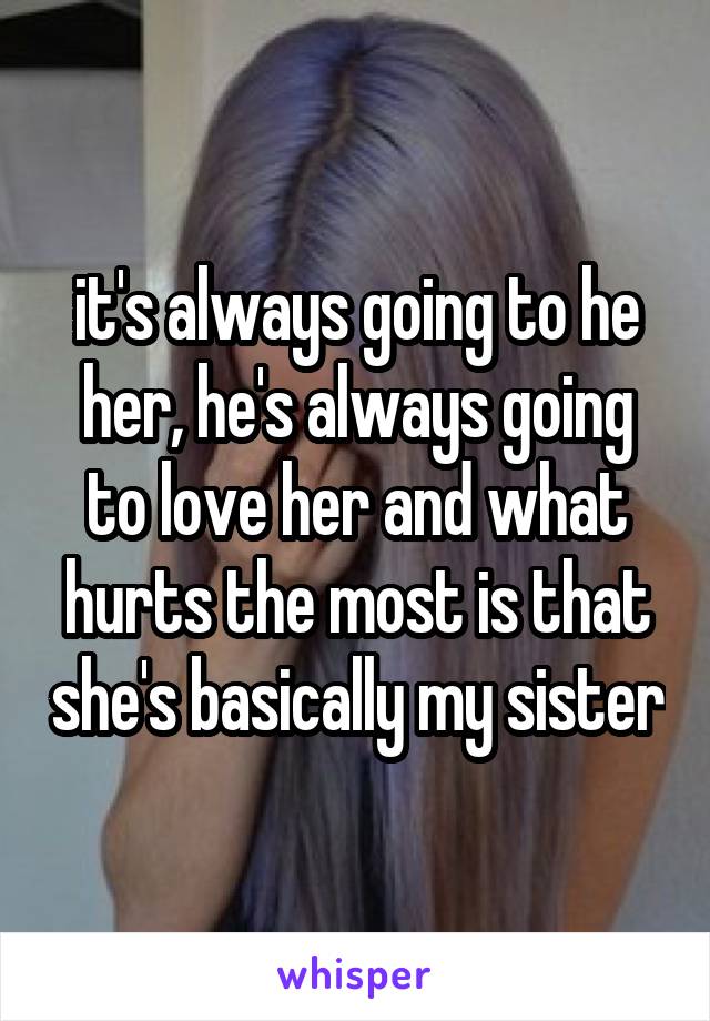 it's always going to he her, he's always going to love her and what hurts the most is that she's basically my sister