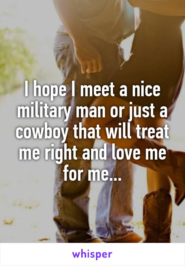 I hope I meet a nice military man or just a cowboy that will treat me right and love me for me...