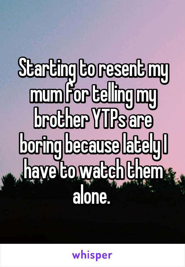 Starting to resent my mum for telling my brother YTPs are boring because lately I have to watch them alone. 