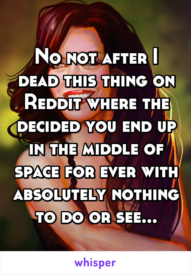 No not after I dead this thing on Reddit where the decided you end up in the middle of space for ever with absolutely nothing to do or see...