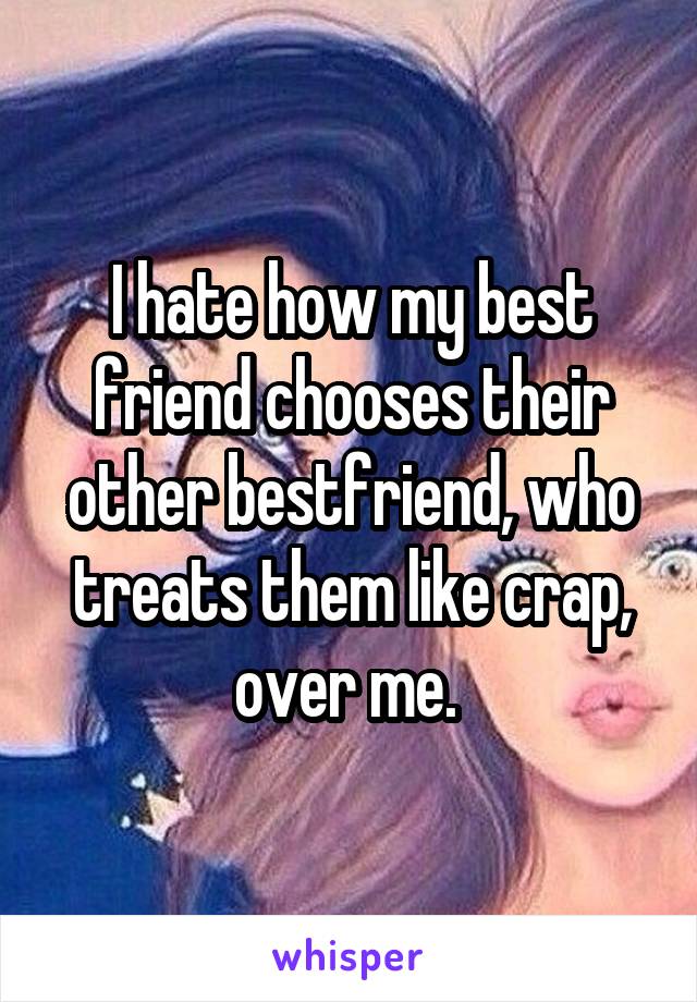 I hate how my best friend chooses their other bestfriend, who treats them like crap, over me. 