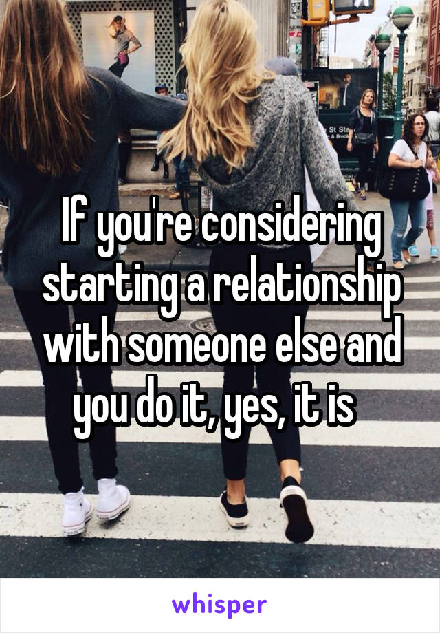 If you're considering starting a relationship with someone else and you do it, yes, it is  