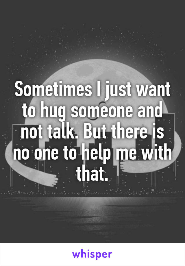 Sometimes I just want to hug someone and not talk. But there is no one to help me with that.