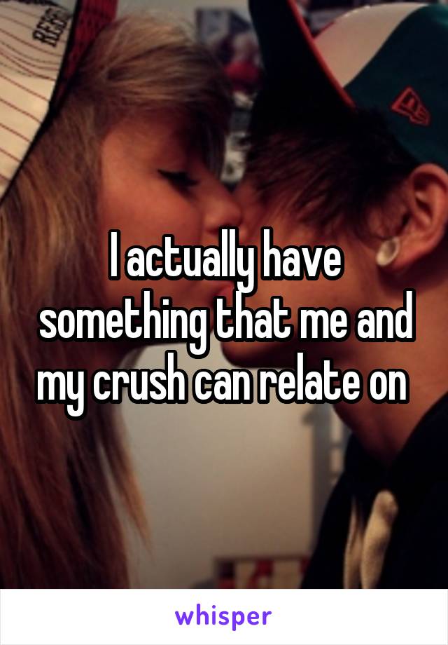 I actually have something that me and my crush can relate on 