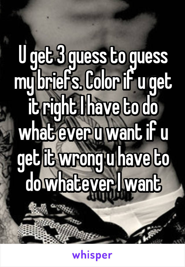 U get 3 guess to guess my briefs. Color if u get it right I have to do what ever u want if u get it wrong u have to do whatever I want
