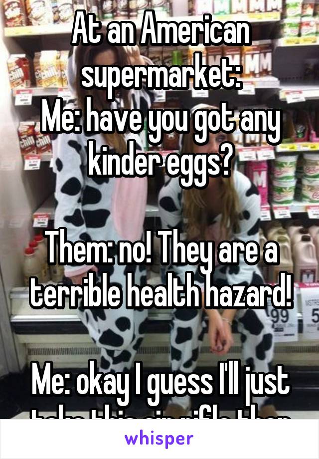 At an American supermarket:
Me: have you got any kinder eggs?

Them: no! They are a terrible health hazard!

Me: okay I guess I'll just take this air rifle then