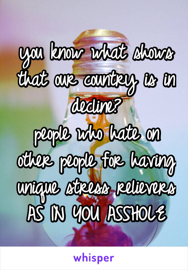 you know what shows that our country is in decline?
people who hate on other people for having unique stress relievers
AS IN YOU ASSHOLE