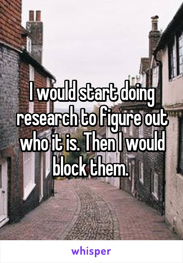 I would start doing research to figure out who it is. Then I would block them. 