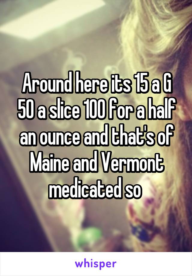 Around here its 15 a G 50 a slice 100 for a half an ounce and that's of Maine and Vermont medicated so 