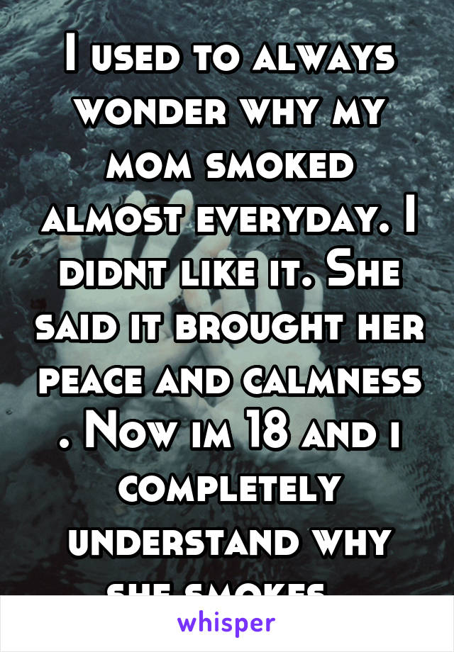 I used to always wonder why my mom smoked almost everyday. I didnt like it. She said it brought her peace and calmness . Now im 18 and i completely understand why she smokes. 