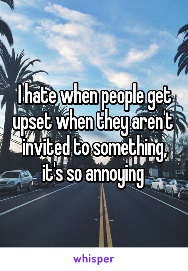 I hate when people get upset when they aren't  invited to something, it's so annoying 