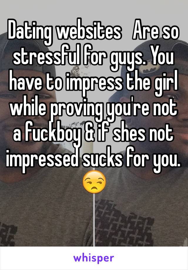 Dating websites   Are so stressful for guys. You have to impress the girl while proving you're not a fuckboy & if shes not impressed sucks for you. 😒