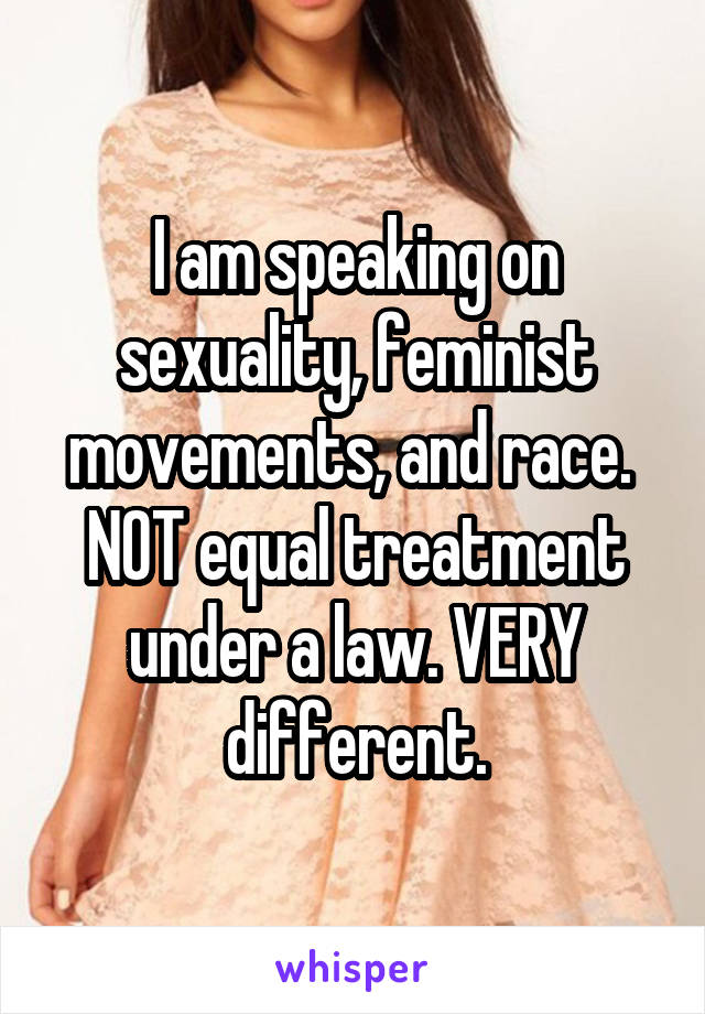 I am speaking on sexuality, feminist movements, and race. 
NOT equal treatment under a law. VERY different.