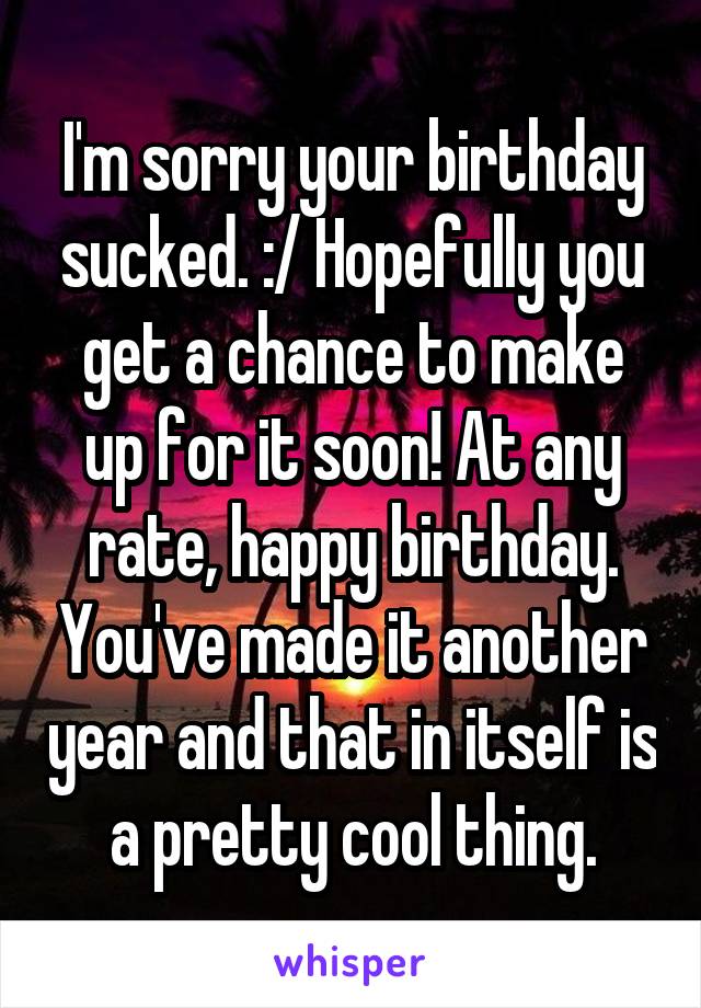 I'm sorry your birthday sucked. :/ Hopefully you get a chance to make up for it soon! At any rate, happy birthday. You've made it another year and that in itself is a pretty cool thing.