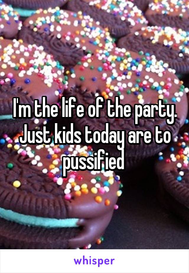 I'm the life of the party. Just kids today are to pussified 