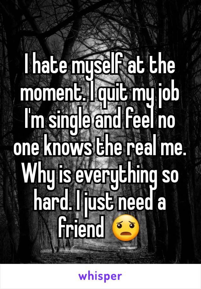 I hate myself at the moment. I quit my job I'm single and feel no one knows the real me. Why is everything so hard. I just need a friend 😦