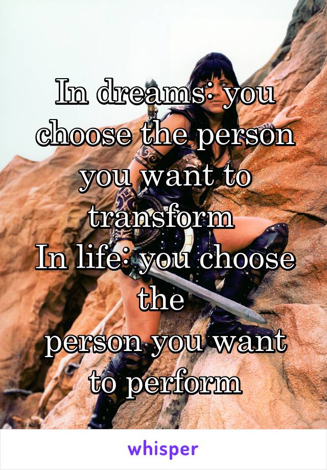 In dreams: you choose the person you want to transform 
In life: you choose the 
person you want to perform