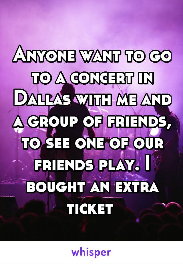 Anyone want to go to a concert in Dallas with me and a group of friends, to see one of our friends play. I bought an extra ticket 