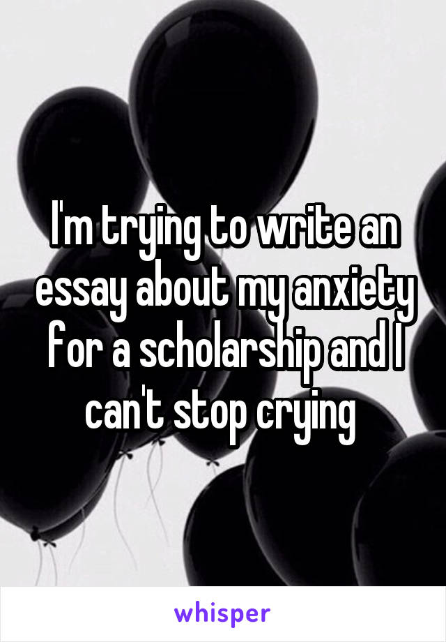 I'm trying to write an essay about my anxiety for a scholarship and I can't stop crying 