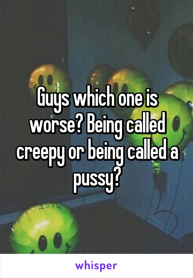 Guys which one is worse? Being called creepy or being called a pussy?