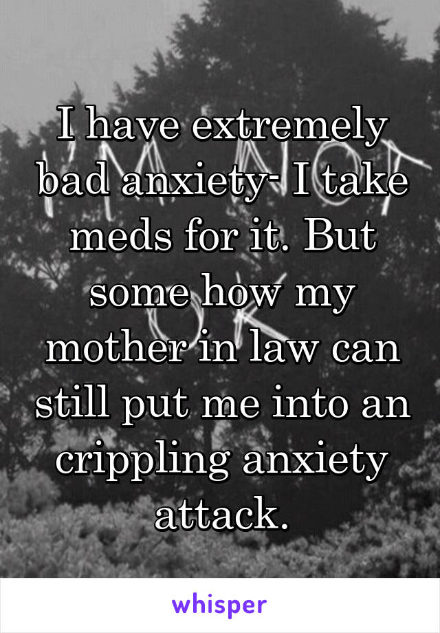 I have extremely bad anxiety- I take meds for it. But some how my mother in law can still put me into an crippling anxiety attack.