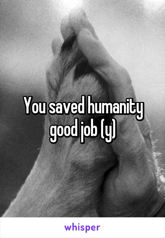 You saved humanity good job (y)