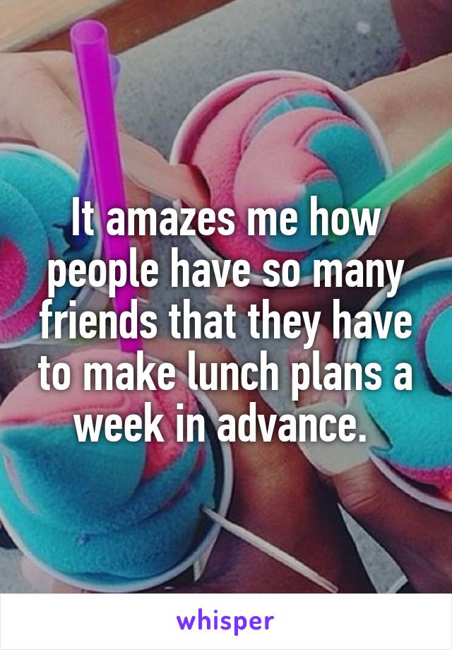 It amazes me how people have so many friends that they have to make lunch plans a week in advance. 