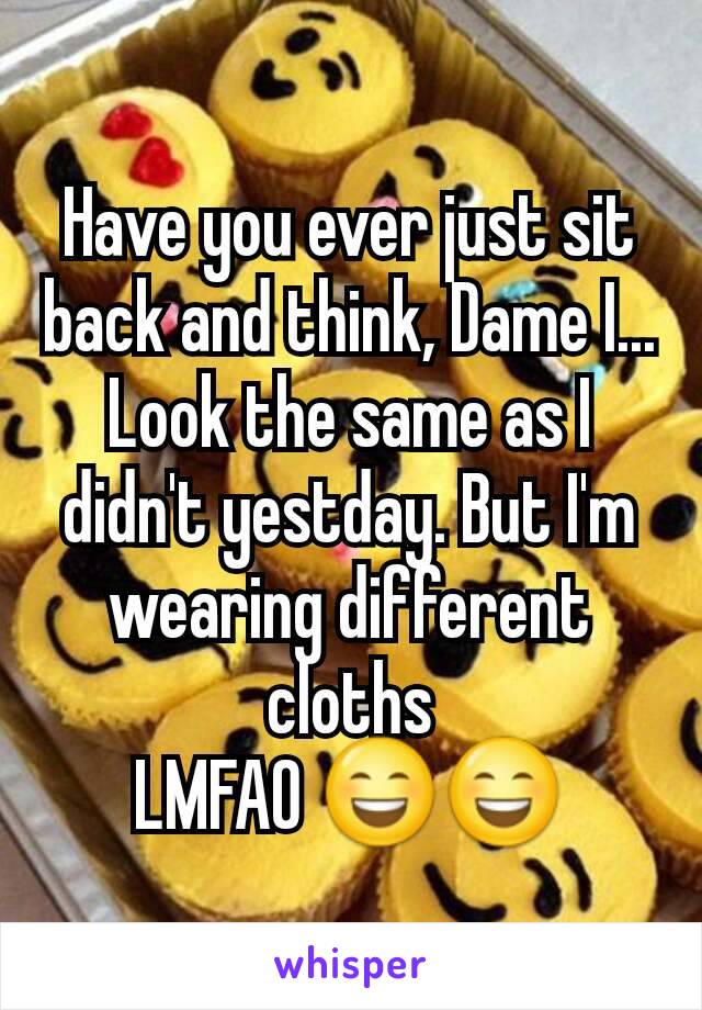 Have you ever just sit back and think, Dame I... Look the same as I didn't yestday. But I'm wearing different cloths
LMFAO 😄😄