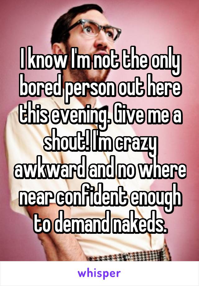 I know I'm not the only bored person out here this evening. Give me a shout! I'm crazy awkward and no where near confident enough to demand nakeds.