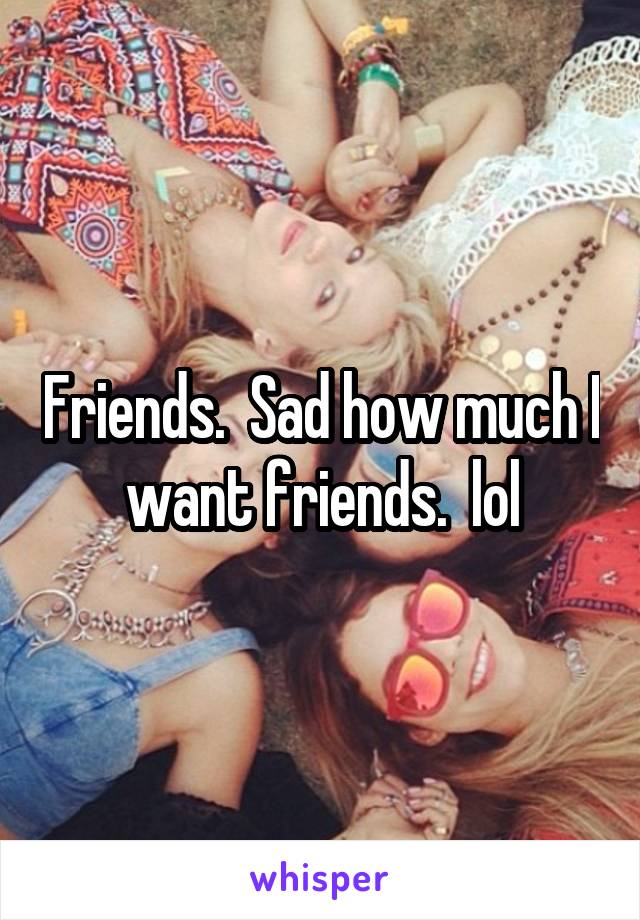 Friends.  Sad how much I want friends.  lol