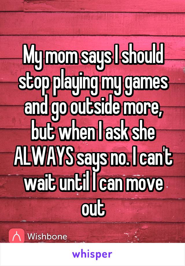 My mom says I should stop playing my games and go outside more, but when I ask she ALWAYS says no. I can't wait until I can move out